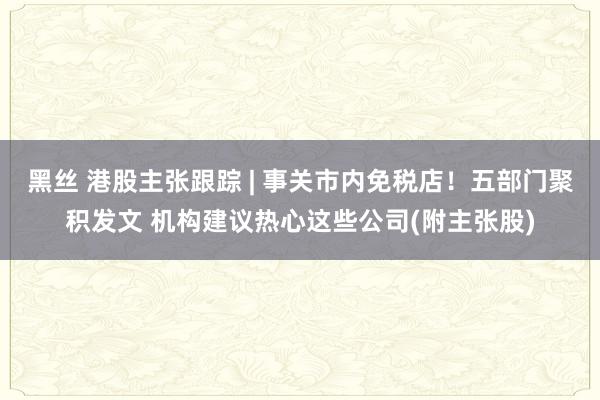 黑丝 港股主张跟踪 | 事关市内免税店！五部门聚积发文 机构建议热心这些公司(附主张股)