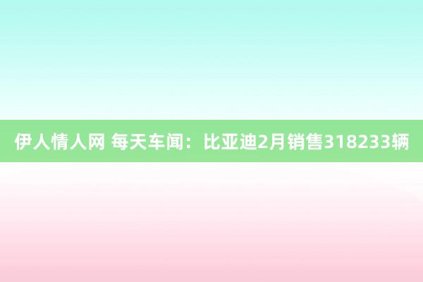 伊人情人网 每天车闻：比亚迪2月销售318233辆
