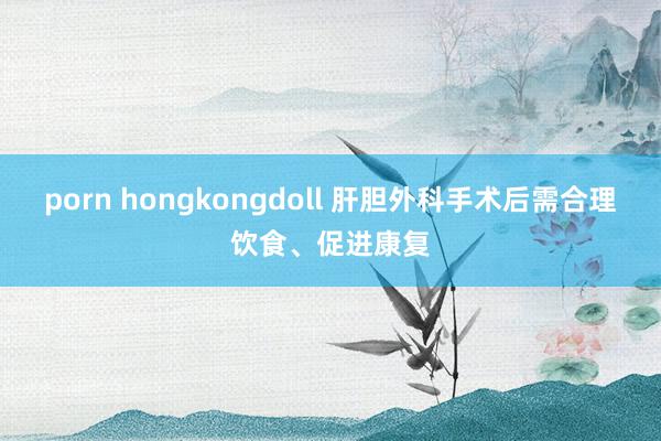 porn hongkongdoll 肝胆外科手术后需合理饮食、促进康复