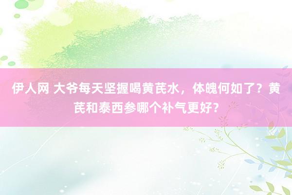 伊人网 大爷每天坚握喝黄芪水，体魄何如了？黄芪和泰西参哪个补气更好？