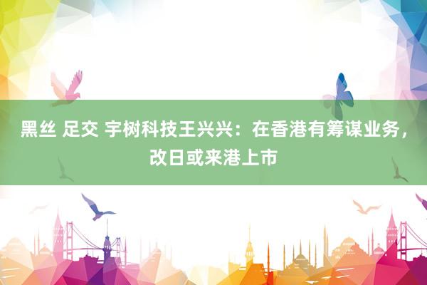 黑丝 足交 宇树科技王兴兴：在香港有筹谋业务，改日或来港上市
