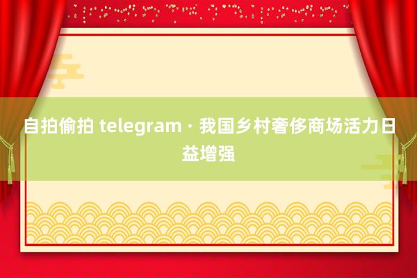 自拍偷拍 telegram · 我国乡村奢侈商场活力日益增强