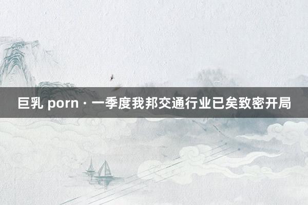 巨乳 porn · 一季度我邦交通行业已矣致密开局