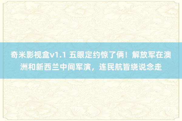 奇米影视盒v1.1 五眼定约惊了俩！解放军在澳洲和新西兰中间军演，连民航皆绕说念走