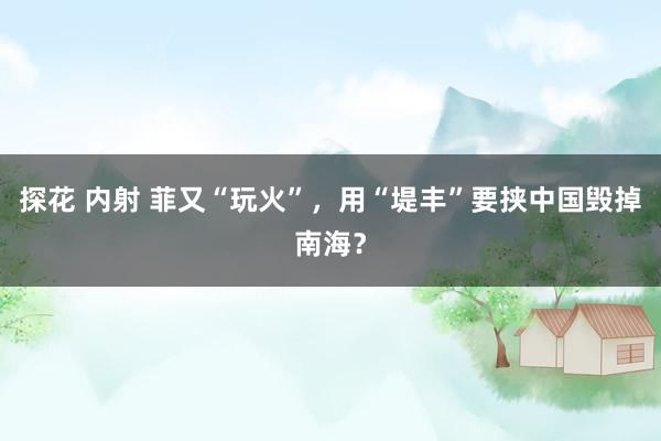 探花 内射 菲又“玩火”，用“堤丰”要挟中国毁掉南海？