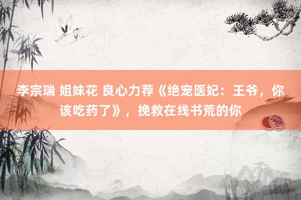 李宗瑞 姐妹花 良心力荐《绝宠医妃：王爷，你该吃药了》，挽救在线书荒的你