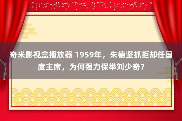 奇米影视盒播放器 1959年，朱德坚抓拒却任国度主席，为何强力保举刘少奇？