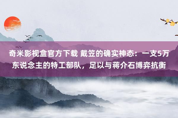 奇米影视盒官方下载 戴笠的确实神态：一支5万东说念主的特工部队，足以与蒋介石博弈抗衡