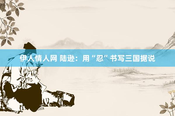 伊人情人网 陆逊：用“忍”书写三国据说
