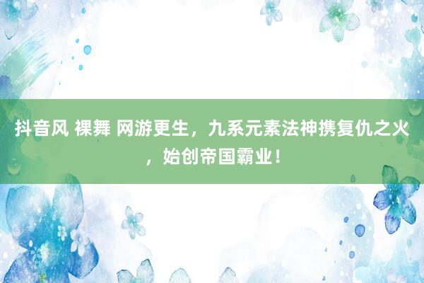 抖音风 裸舞 网游更生，九系元素法神携复仇之火，始创帝国霸业！
