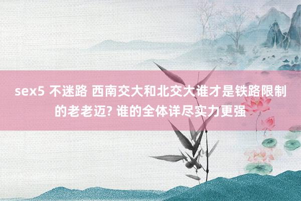 sex5 不迷路 西南交大和北交大谁才是铁路限制的老老迈? 谁的全体详尽实力更强