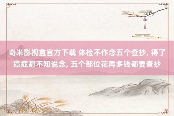 奇米影视盒官方下载 体检不作念五个查抄， 得了癌症都不知说念， 五个部位花再多钱都要查抄