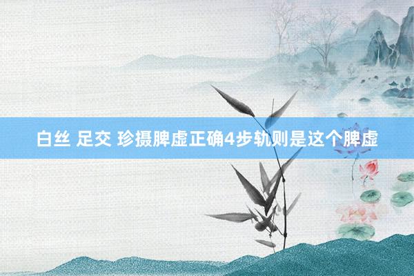 白丝 足交 珍摄脾虚正确4步轨则是这个脾虚