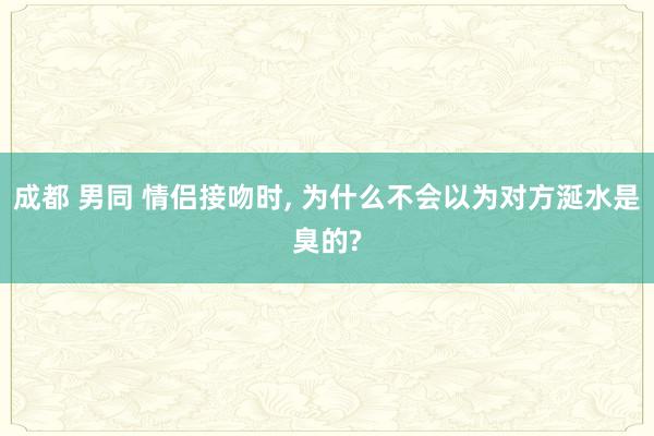 成都 男同 情侣接吻时， 为什么不会以为对方涎水是臭的?