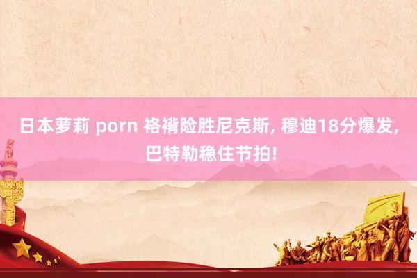 日本萝莉 porn 袼褙险胜尼克斯， 穆迪18分爆发， 巴特勒稳住节拍!