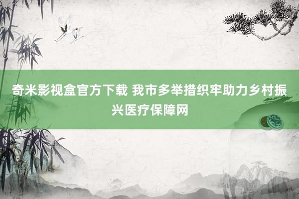 奇米影视盒官方下载 我市多举措织牢助力乡村振兴医疗保障网