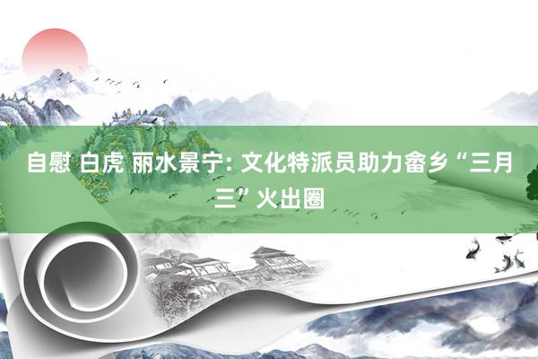 自慰 白虎 丽水景宁: 文化特派员助力畲乡“三月三”火出圈