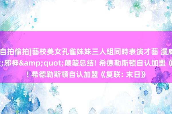 [自拍偷拍]藝校美女孔雀妹妹三人組同時表演才藝 漫威&quot;邪神&quot;颠簸总结! 希德勒斯顿自认加盟《复联: 末日》