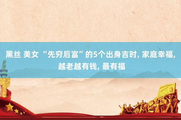 黑丝 美女 “先穷后富”的5个出身吉时， 家庭幸福， 越老越有钱， 最有福
