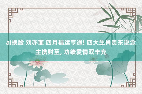 ai换脸 刘亦菲 四月福运亨通! 四大生肖贵东说念主携财至， 功绩爱情双丰充