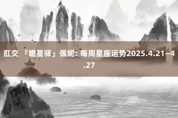 肛交 『瞻星驿』佩妮: 每周星座运势2025.4.21—4.27