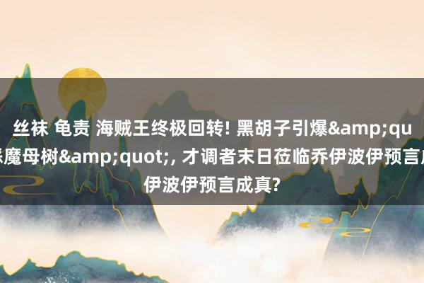 丝袜 龟责 海贼王终极回转! 黑胡子引爆&quot;恶魔母树&quot;， 才调者末日莅临乔伊波伊预言成真?