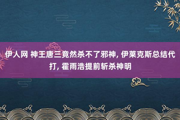 伊人网 神王唐三竟然杀不了邪神， 伊莱克斯总结代打， 霍雨浩提前斩杀神明