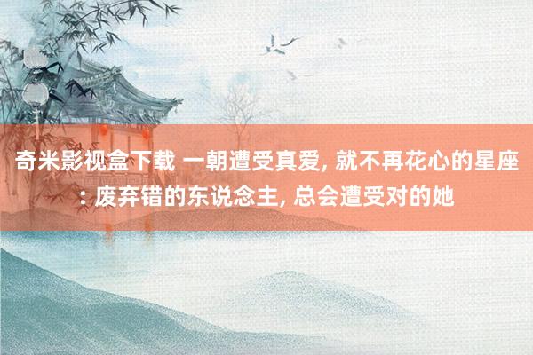 奇米影视盒下载 一朝遭受真爱， 就不再花心的星座: 废弃错的东说念主， 总会遭受对的她