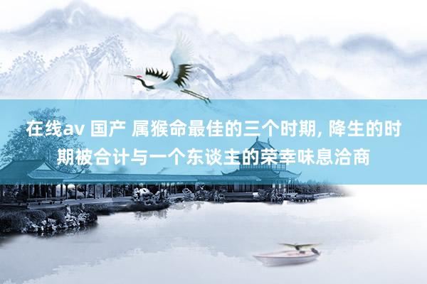 在线av 国产 属猴命最佳的三个时期， 降生的时期被合计与一个东谈主的荣幸味息洽商