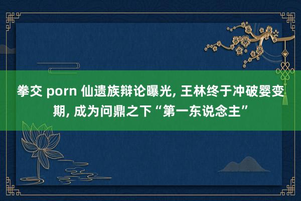 拳交 porn 仙遗族辩论曝光， 王林终于冲破婴变期， 成为问鼎之下“第一东说念主”