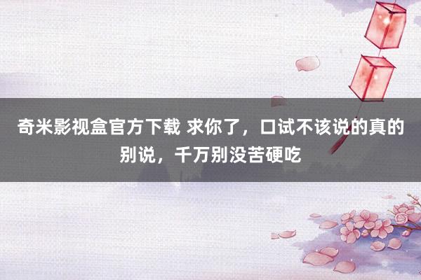 奇米影视盒官方下载 求你了，口试不该说的真的别说，千万别没苦硬吃