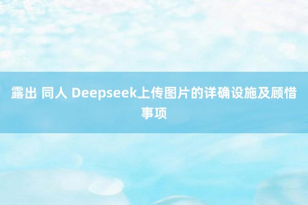 露出 同人 Deepseek上传图片的详确设施及顾惜事项