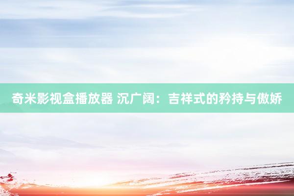 奇米影视盒播放器 沉广阔：吉祥式的矜持与傲娇