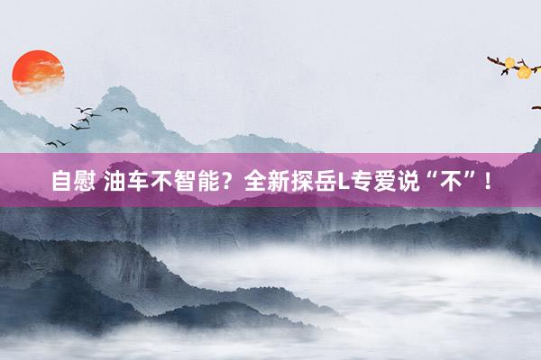 自慰 油车不智能？全新探岳L专爱说“不”！