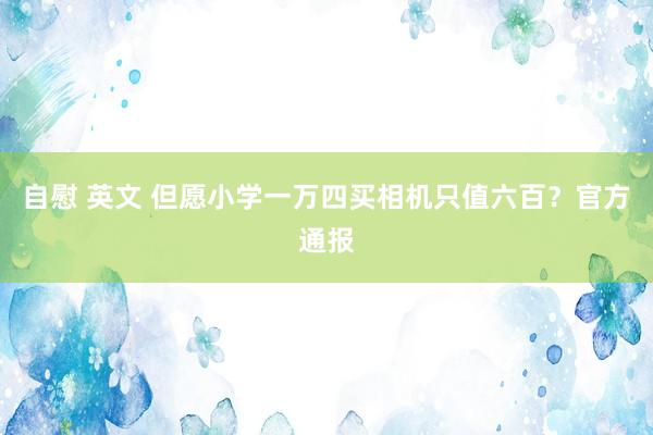 自慰 英文 但愿小学一万四买相机只值六百？官方通报