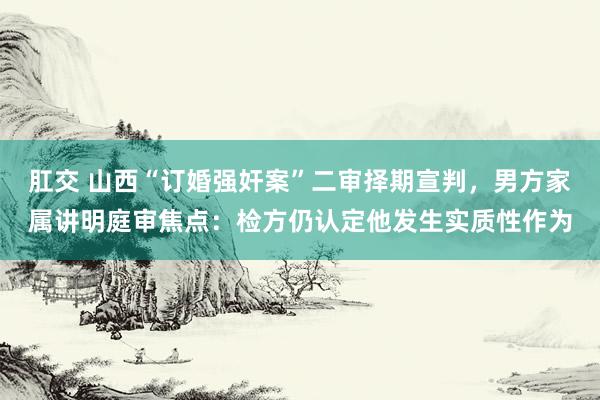 肛交 山西“订婚强奸案”二审择期宣判，男方家属讲明庭审焦点：检方仍认定他发生实质性作为