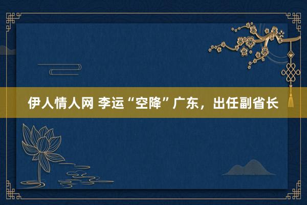 伊人情人网 李运“空降”广东，出任副省长